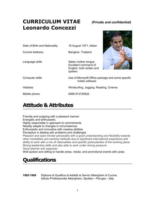 CURRICULUM VITAE                                            (Private and confidential)
Leonardo Concezzi


Date of Birth and Nationality:         16 August 1971, Italian

Current Address:                       Bangkok- Thailand


Language skills                        Italian mother tongue
                                       Excellent command of
                                       English, both written and
                                       spoken.

Computer skills                        Use of Microsoft Office package and some specific
                                              hotels software

Hobbies:                               Windsurfing, Jogging, Reading, Cinema

Mobile phone:                          0066 813720622



Attitude & Attributes

Friendly and outgoing with a pleasant manner
Energetic and enthusiastic.
Highly responsible in approach to commitments
Readily adapts to changes in circumstances
Enthusiastic and innovative with creative abilities
Perceptive in dealing with problems and challenges
Pleasant and open-minder personality with a good understanding and flexibility towards
other mentalities and working methods due to significant international experience and
ability to work with a mix of nationalities and specific particularities of the working place.
Strong leadership skills and also able to work under strong pressure
Good planner and organizer.
Well spoken and willing to handle press, media, and promotional events with poise


Qualifications

1985-1988       Diploma di Qualifica di Addetti ai Servizi Alberghieri di Cucina
                Istituto Professionale Alberghiero, Spoleto – Perugia – Italy



                                               1
 
