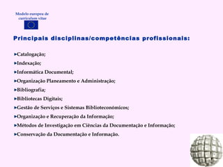 Principais disciplinas/competências profissionais: Catalogação; Indexação; Informática Documental; Organização Planeamento e Administração; Bibliografia; Bibliotecas Digitais; Gestão de Serviços e Sistemas Biblioteconómicos; Organização e Recuperação da Informação; Métodos de Investigação em Ciências da Documentação e Informação; Conservação da Documentação e Informação. Modelo europeu de  curriculum vitae 