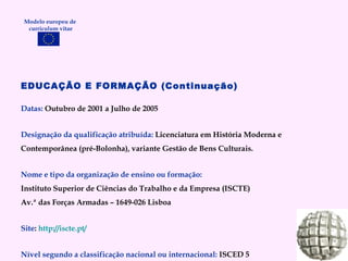 EDUCAÇÃO E FORMAÇÃO (Continuação) Datas:  Outubro de 2001 a Julho de 2005 Designação da qualificação atribuída:  Licenciatura em História Moderna e Contemporânea (pré-Bolonha), variante Gestão de Bens Culturais. Nome e tipo da organização de ensino ou formação: Instituto Superior de Ciências do Trabalho e da Empresa (ISCTE) Av.ª das Forças Armadas – 1649-026 Lisboa Site :  http://iscte.pt/ Nível segundo a classificação nacional ou internacional:  ISCED 5 Modelo europeu de  curriculum vitae 