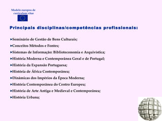 Principais disciplinas/competências profissionais: Seminário de Gestão de Bens Culturais; Conceitos Métodos e Fontes; Sistemas de Informação: Biblioteconomia e Arquivística; História Moderna e Contemporânea Geral e de Portugal; História da Expansão Portuguesa; História de África Contemporânea; Dinâmicas dos Impérios da Época Moderna; História Contemporânea do Centro Europeu; História de Arte Antiga e Medieval e Contemporânea; História Urbana; Modelo europeu de  curriculum vitae 