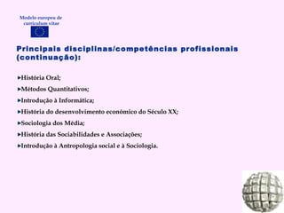 Principais disciplinas/competências profissionais (continuação): História Oral; Métodos Quantitativos; Introdução à Informática; História do desenvolvimento económico do Século XX; Sociologia dos Média; História das Sociabilidades e Associações; Introdução à Antropologia social e à Sociologia. Modelo europeu de  curriculum vitae 