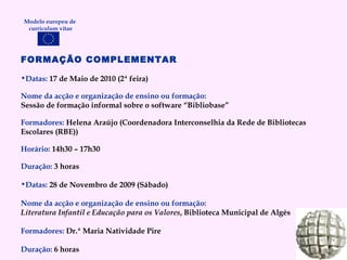 FORMAÇÃO COMPLEMENTAR Datas:  17 de Maio de 2010 (2ª feira) Nome da acção e organização de ensino ou formação: Sessão de formação informal sobre o software “Bibliobase” Formadores:   Helena Araújo (Coordenadora Interconselhia da Rede de Bibliotecas Escolares (RBE)) Horário:   14h30 – 17h30 Duração:   3 horas Datas:  28 de Novembro de 2009 (Sábado) Nome da acção e organização de ensino ou formação: Literatura Infantil e Educação para os Valores , Biblioteca Municipal de Algés Formadores:   Dr.ª Maria Natividade Pire Duração:   6 horas Modelo europeu de  curriculum vitae 