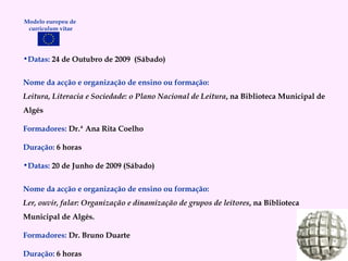 Datas:  24 de Outubro de 2009  (Sábado) Nome da acção e organização de ensino ou formação: Leitura, Literacia e Sociedade: o Plano Nacional de Leitura , na Biblioteca Municipal de Algés Formadores:   Dr.ª Ana Rita Coelho Duração:   6  horas Datas:  20 de Junho de 2009 (Sábado) Nome da acção e organização de ensino ou formação: Ler, ouvir, falar: Organização e dinamização de grupos de leitores , na Biblioteca Municipal de Algés. Formadores:   Dr. Bruno Duarte Duração:   6 horas Modelo europeu de  curriculum vitae 