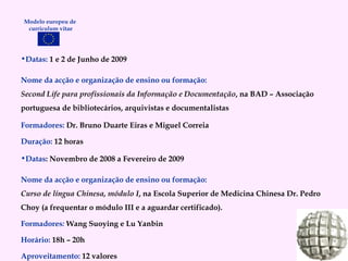 Datas:  1 e 2 de Junho de 2009  Nome da acção e organização de ensino ou formação: Second Life para profissionais da Informação e Documentação , na BAD – Associação portuguesa de bibliotecários, arquivistas e documentalistas Formadores:   Dr. Bruno Duarte Eiras e Miguel Correia Duração:   12 horas Datas : Novembro de 2008 a Fevereiro de 2009 Nome da acção e organização de ensino ou formação: Curso de língua Chinesa, módulo I , na Escola Superior de Medicina Chinesa Dr. Pedro Choy (a frequentar o módulo III e a aguardar certificado). Formadores :  Wang Suoying e Lu Yanbin Horário:   18h – 20h Aproveitamento:   12 valores Modelo europeu de  curriculum vitae 