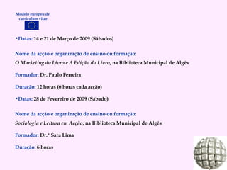 Datas:  14 e 21 de Março de 2009 (Sábados) Nome da acção e organização de ensino ou formação: O Marketing do Livro e A Edição do Livro , na Biblioteca Municipal de Algés Formador:   Dr. Paulo Ferreira Duração:   12 horas (6 horas cada acção) Datas:  28 de Fevereiro de 2009 (Sábado) Nome da acção e organização de ensino ou formação: Sociologia e Leitura em Acção , na Biblioteca Municipal de Algés Formador:   Dr.ª Sara Lima Duração:   6 horas Modelo europeu de  curriculum vitae 