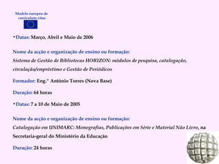 Datas:  Março, Abril e Maio de 2006 Nome da acção e organização de ensino ou formação: Sistema de Gestão de Bibliotecas HORIZON: módulos de pesquisa, catalogação, circulação/empréstimo e Gestão de Periódicos Formador:   Eng.º António Torres (Nova Base) Duração:   64 horas Datas:  7 a 10 de Maio de 2005 Nome da acção e organização de ensino ou formação: Catalogação em UNIMARC: Monografias, Publicações em Série e Material Não Livro , na Secretaria-geral do Ministério da Educação Duração:   24 horas Modelo europeu de  curriculum vitae 