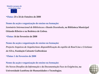 Datas:  23 e 24 de Outubro de 2008 Nome da acção e organização de ensino ou formação: Seminário Internacional de Bibliotecas e Banda Desenhada , na Biblioteca Municipal Orlando Ribeiro e na Bedeteca de Lisboa. Datas:  14 de Fevereiro de 2008 Nome da acção e organização de ensino ou formação : Projecto Arquivos de Arquitectura: disponibilização do espólio de Raul Lino e Cristiano da Silva , Fundação Calouste Gulbenkian Datas: 1 de Fevereiro de 2008 Nome da acção e organização de ensino ou formação: Os Novos Desafios da Informação e da Documentação Face às Exigências , na Universidade Lusófona de Humanidades e Tecnologias. Modelo europeu de  curriculum vitae 
