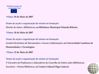 Datas:  29 de Maio de 2007 Nome da acção e organização de ensino ou formação: Direito de Autor e Bibliotecas , na Biblioteca Municipal Orlando Ribeiro. Datas:  18 de Maio de 2007 Nome da acção e organização de ensino ou formação:   Gestão Electrónica de Documentos e Acesso à Informação , na Universidade Lusófona de Humanidades e Tecnologias. Datas:  12 de Maio de 2007 Nome da acção e organização de ensino ou formação: 5º Encontro de Professores e Educadores do Concelho de Sintra sobre Bibliotecas Escolares – Eterna Biblioteca , no Centro Cultural Olga Cadaval. Modelo europeu de  curriculum vitae 