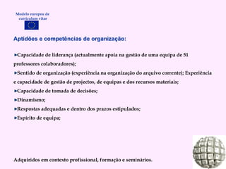 Aptidões e competências de organização: Capacidade de liderança (actualmente apoia na gestão de uma equipa de 51 professores colaboradores); Sentido de organização (experiência na organização do arquivo corrente); Experiência e capacidade de gestão de projectos, de equipas e dos recursos materiais; Capacidade de tomada de decisões; Dinamismo; Respostas adequadas e dentro dos prazos estipulados; Espírito de equipa; Adquiridos em contexto profissional, formação e seminários. Modelo europeu de  curriculum vitae 