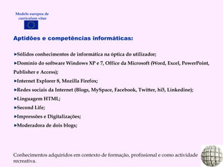 Aptidões e competências informáticas: Sólidos conhecimentos de informática na óptica do utilizador; Domínio do software Windows XP e 7, Office da Microsoft (Word, Excel, PowerPoint, Publisher e Access); Internet Explorer 8, Mozilla Firefox; Redes sociais da Internet (Blogs, MySpace, Facebook, Twitter, hi5, Linkedine); Linguagem HTML; Second Life; Impressões  e  Digitalizações; Moderadora de dois blogs; Conhecimentos adquiridos em contexto de formação, profissional e como actividade recreativa. Modelo europeu de  curriculum vitae 