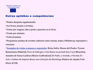 Outras aptidões e competências: Pratica desporto regularmente; Ler livros, jornais e revistas; Gosto por viagens, idas à praia e passeios ao ar livre; Gosto por animais; Coleccionismo; Frequência assídua de eventos culturais como cinema, teatro, bibliotecas; exposições e concertos Exemplos de visitas a museus e exposições :  Reina Sofia, Museu del Prado e Tyssen Bonnermiza (Madrid),  Ovos de Fabergée  e  Arte Russa no período dos Czars  (Bruxelas), Amadeu de Sousa Cardoso (Museu Gulbenkian)  De Pedro, o Grande, a Nicolau II – Arte e Cultura do Império Russo nas Colecções do Hermitage  (Palácio da Ajuda)  Frida Khalo  (CCB). Modelo europeu de  curriculum vitae 