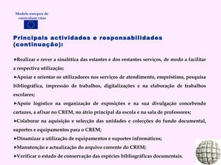 Modelo europeu de  curriculum vitae Principais actividades e responsabilidades (continuação):   Realizar e rever a sinalética das estantes e dos restantes serviços, de modo a facilitar a respectiva utilização; Apoiar e orientar os utilizadores nos serviços de atendimento, empréstimo, pesquisa bibliográfica, impressão de trabalhos, digitalizações e na elaboração de trabalhos escolares; Apoio logístico na organização de exposições e na sua divulgação concebendo cartazes, a afixar no CREM, no átrio principal da escola e na sala de professores; Colaborar na aquisição e selecção das unidades e colecções do fundo documental, suportes e equipamentos para o CREM; Dinamizar a utilização de equipamentos e suportes informáticos; Manutenção e actualização do arquivo corrente do CREM; Verificar o estado de conservação das espécies bibliográficas documentais. 