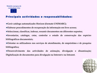Principais actividades e responsabilidades: Gerir catálogo automatizado: Horizon (formato UNIMARC); Elaborar procedimentos de recuperação da informação em livre acesso; Seleccionar, classificar, indexar, resumir documentos em diferentes suportes; Inventariar, catalogar, cotar, controlar o estado de conservação das espécies bibliográficas documentais; Orientar os utilizadores nos serviços de atendimento, de empréstimo e de pesquisa bibliográfica; Desenvolvimento das actividades de animação, divulgação e dinamização; Digitalização de documentos para divulgação na Internet e na Intranet. Modelo europeu de  curriculum vitae 