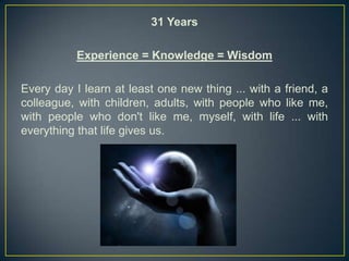 31 Years

           Experience = Knowledge = Wisdom

Every day I learn at least one new thing ... with a friend, a
colleague, with children, adults, with people who like me,
with people who don't like me, myself, with life ... with
everything that life gives us.
 