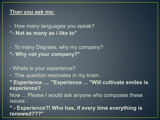 Than you ask me:

- How many languages you speak?
“- Not as many as i like to”

- To many Degrees, why my company?
“- Why not your company?”

- Whats is your experience?
• This question resonates in my brain.
" Experience .... "Experience ... "Will cultivate smiles is
experience?
Now ... Please I would ask anyone who composes these
issues :
" - Experience?! Who has, if every time everything is
renewed???"
 
