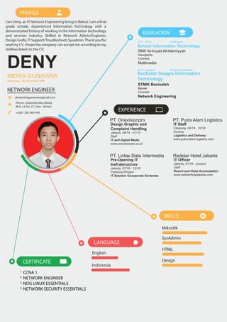 I am Deny, an IT Network Engineering living in Bekasi. I am a final
grade scholar. Experienced Information Technology with a
demonstrated history of working in the information technology
and services industry. Skilled in Network Admin/Engineer,
Design Grafis, IT Support/Troubleshoot, Sysadmin.Thank you for
read my CV. I hope the company can accept me according to my
abilities listed on the CV.
PROFILE
English
LANGUAGE
Indonesia
School Information Technology
2011 - 2014 Graduation
Bachelor Deegre Information
Technology
2015 - present Not yet Graduated
EDUCATION
SMK Al-Irsyad Al-Islamiyyah
Haurgeulis
Courses
Multimedia
STMIK Banisaleh
Bekasi
Courses
Network Engineering
Mikrotik
SysAdmin
HTML
Design
SKILLS
PT. Onevisionpro
Design Graphic and
Complaint Handling
Jakarta, 06/14 - 07/15
Staff
IT and Digital Media
www.onevisionpro.co.id
EXPERIENCE
PT. Lintas Data Intermedia
Pre-Opening IT
Insfrastructure
Jakarta, 07/16 - 12/16
Frelancer/Project
IT Solution Coorporate Korlantas
-
PT. Putra Alam Logistics
IT Staff
Cikarang, 04/18 - 10/18
Contrac
Logistics and Delivery
www.putra-alam-logistics.com
Redstar Hotel Jakarta
IT Officer
Jakarta, 01/19 - present
Staff
Resort and Hotel Acomodation
www.redstarhoteljakarta.com
1.
CCNA 1
2.
NETWORK ENGINEER
3.
NDG LINUX ESSENTIALS
4.
NETWORK SECURITY ESSENTIALS
CERTIFICATE
DENY
INDRA GUNAWAN
NETWORK ENGINEER
Perum. Graha Mustika Media
Blok J-6 No. 57, Setu - Bekasi
+6281 285 660 949
denyindragunawan@gmail.com
Indramayu, 29 Desember 1995
 