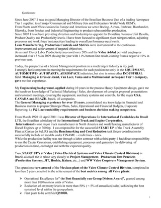 Gentlemen:<br />Since June 2007, I was assigned Managing Director of the Brazilian Business Unit of a leading Aerospace Tier 1 supplier, to all major Commercial and Military Jets and Helicopters World Wide OEM’s.<br />From Plants and Offices located in Europe and Americas we serve Boeing, Airbus, Embraer, Bombardier, Sikorsky, from Product and Industrial Engineering to product subassemblies production.<br />Since 2007 I have been providing direction and leadership to upgrade the Brazilian Business Unit Results, Product Quality and Productivity levels. I have been focused in significant plant reorganization, adjusting processes and work force best practices leading to overall performance next levels.<br />Lean Manufacturing, Production Controls and Metrics were instrumental to the continuous improvement and achievement of targeted objectives.<br />As a result Direct Labor Productivity increased over 20% and the Value Added per total employees increased over 15 % in 2009 closing the year with 11% bottom line result, coming from a negative 10% in previous year.<br />Today, the perspective of a Senior Management position in a much larger Industry is my goal.<br />I strongly feel competent in meeting the requirements for such position not only in the EQUIPMENT, AUTOMOTIVE- AUTOPARTS, AEROSPACE industries, but also in some other INDUSTRIAL field. Managing at Dresser-Rand, Van Leer, Valeo and a Multinational Aerospace Tier 1 company, gave me that experience.<br />My Engineering background, applied during 10 years in the process Heavy Equipment design, gave me the hands-on knowledge of Technical Marketing / Sales, development of complex proposal presentations and customer meetings, covering the equipment, auxiliary systems and controls, for the major USA, CANADA and BRAZIL based, oil companies.<br />The General Managing experience for over 15 years, consolidated my knowledge in Financial and Business matters to prepare Strategic Plans, Sales, Operational and Financial Budgets, Corporate Reporting, i.e P&L accountability requirements and business decision making competence.<br />From March 1998 till April 2001 I was Director of Operations for International Caminhões do Brasil LTD, the Brazilian subsidiary of the International Truck and Engine Corporation.<br /> International is one major truck manufacturer in North America and world leading manufacturer of Diesel Engines up to 300 hp.  I was responsible for the successful START UP of the Truck Assembly Plant at Caxias do Sul, RS and the Benchmarking and Cost Reduction task forces coordination to successfully include all models under FINAME – credit lines - rules.<br />While the production facility was ran through a labor contract with a third party, I had direct responsibility to run the Caxias Operations, establishing equipment, processes and guarantee the delivering  of production on time, on budget and with the expected quality.<br />Two  START UP’s at Valeo ( Valeo Electrical Systems and Valeo Climate Control Divisions) in Brazil, allowed me to relate very closely to Project Management,  Production Best Practices (Production Systems, JIT, Hoshin, Kaizen, etc...) and WW Valeo Corporate Management System. <br />The operations turn around of the Mexican plant of the Valeo Climate Control Division, completed in less then 2 years, resulted in the achievement of the best metrics among  all Valeo plants:<br />Operational Excellence for” the Best financially ran Group Divison Award”, granted among more than 100 business units of Valeo.<br />Reduction of inventory levels in more than 50% ( < 5% of annualized sales) achieving the best sustained level within the group plants.<br />First plant to be certified QS9000.<br />Recession and reduction of import taxes in Brazil during the last decades, forced me  to take strong lead of restructuring actions, including downsizing and extensive cost reduction programs, under a continuing improvement environment.<br />In all career positions, the contact with the client has been a constant. <br />Specific Strategic Plans, resulted in an outstanding market share increases in Van Leer and Dresser-Rand.<br />International experience gives me the capability to relate to the business in a global way.<br />I am energetic and up to date with general Business Trends and I trust that my experience can match the Business Strategy Development needs of Multinational companies in Brazil or elsewhere.<br />Sincerely<br />Francisco Nozolino  de Azevedo<br />fna@terra.com.br<br />Cel: 12 81248125<br />10/02/2010<br />