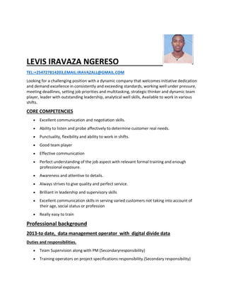 LEVIS IRAVAZA NGERESO
TEL:+254727814203,EMAIL:IRAVAZALL@GMAIL.COM
Looking for a challenging position with a dynamic company that welcomes initiative dedication
and demand excellence in consistently and exceeding standards, working well under pressure,
meeting deadlines, setting job priorities and multitasking, strategic thinker and dynamic team
player, leader with outstanding leadership, analytical well skills, Available to work in various
shifts.
CORE COMPETENCIES
 Excellent communication and negotiation skills.
 Ability to listen and probe affectively to determine customer real needs.
 Punctuality, flexibility and ability to work in shifts.
 Good team player
 Effective communication
 Perfect understanding of the job aspect with relevant formal training and enough
professional exposure.
 Awareness and attentive to details.
 Always strives to give quality and perfect service.
 Brilliant in leadership and supervisory skills
 Excellent communication skills in serving varied customers not taking into account of
their age, social status or profession
 Really easy to train
Professional background
2013-to date, data management operator with digital divide data
Duties and responsibilities.
 Team Supervision along with PM (Secondaryresponsibility)
 Training operators on project specifications responsibility.(Secondary responsibility)
 