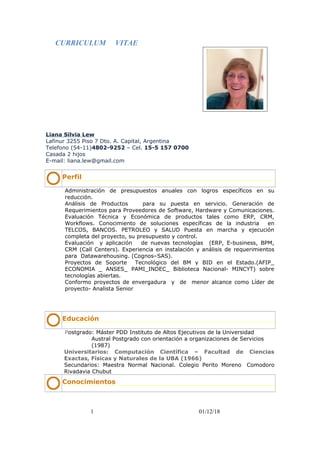 CURRICULUM VITAE
Liana Silvia Lew
Lafinur 3255 Piso 7 Dto. A. Capital, Argentina
Telefono (54-11)4802-9252 – Cel. 15-5 157 0700
Casada 2 hijos
E-mail: liana.lew@gmail.com
Perfil
Administración de presupuestos anuales con logros específicos en su
reducción.
Análisis de Productos para su puesta en servicio. Generación de
Requerimientos para Proveedores de Software, Hardware y Comunicaciones.
Evaluación Técnica y Económica de productos tales como ERP, CRM,
Workflows. Conocimiento de soluciones específicas de la industria en
TELCOS, BANCOS. PETROLEO y SALUD Puesta en marcha y ejecución
completa del proyecto, su presupuesto y control.
Evaluación y aplicación de nuevas tecnologías (ERP, E-business, BPM,
CRM (Call Centers). Experiencia en instalación y análisis de requerimientos
para Datawarehousing. (Cognos–SAS).
Proyectos de Soporte Tecnológico del BM y BID en el Estado.(AFIP_
ECONOMIA _ ANSES_ PAMI_INDEC_ Biblioteca Nacional- MINCYT) sobre
tecnologías abiertas.
Conformo proyectos de envergadura y de menor alcance como Líder de
proyecto- Analista Senior
Educación
Postgrado: Máster PDD Instituto de Altos Ejecutivos de la Universidad
Austral Postgrado con orientación a organizaciones de Servicios
(1987)
Universitarios: Computación Científica – Facultad de Ciencias
Exactas, Físicas y Naturales de la UBA (1966)
Secundarios: Maestra Normal Nacional. Colegio Perito Moreno Comodoro
Rivadavia Chubut
Conocimientos
1 01/12/18
 