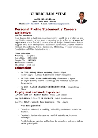 CURRICULUM VITAE
NABIL BOUKLIOUA
Dubai United Arab Emirates
Mobile: 00971 525365894 E-mail: Nabilbouklioua@gmail.com
Personal Profile Statement / Careers
Objective
Personal information
I am looking for a challenging position where I could be a productive and
contributive member of the team or organization to utilize my 4 years of
experience in the field of Document Control, Project Coordination, System
Support, Data Base Management, Business Coordination, Market Research,
Product Presentation, Client Promotion, Marketing, Techno-Commercial
Negotiation and Office Administration .
Nabil Bouklioua
Nationality : Algerian
Date of birth : 02/05/1988
Passport No. :14366408
Marital status : Married
Visa status : visit visa
Education
• Jun 2014 – El hadj lakhdar university – Batna – Algeria
Master’s degree – Libraries & information centers’ management
• Jun 2011 – AbdEl Hamid Mehri university - Constantine – Algeria
BA Degree in library sciences - Technology and information system and
documentation
• Jun 2008 – RABAH KHADROUCH HIGH SCHOOL – Grarem Gouga –
Algeria
Employment and Work Experience
APR2017 Until now – Feathers Fashion - United Arab Emirates
Aug 2015- FEB2017 . MAJED EL FOUTAIM . United Arab Emirates
Dec 2012 –JUL2015 archivist Land department – Mila – Algeria
Main duties performed:
• Created and maintained accessibility, retrievability of computer archives and
databases.
• Organized a database of records and classified materials and documents
accordingly.
• Provided reference materials and handouts for researchers, professors, students
and the general public.
 