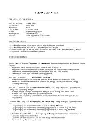 CURRICULUM VITAE

PERSONAL INFORMATION

First and last name:   Jacopo Licheri
Place of birth:        Rome, Italy
Nationality:           Italian
Date of birth:         6th October, 1978
E-mail:                jacopolicheri@yahoo.it
Mobile phone:          +39-349-4407492
Address:               Via de ruggiero 25, 20142 Milano


RELEVANT SKILLS

- Good knowledge of the Italian energy markets (electrical energy, natural gas)
- Good knowledge of the workflow in a complex engineering company
- Committed in Energy Efficiency, Cogeneration of Heat and Power (CHP), Renewable Energy Sources
- Competent in current computer software packages


WORK EXPERIENCE


January 2009 – in progress Enipower S.p.A.– Eni Group.: Business and Technology Development, Project
Engineer
- Responsible for the internal and external authorization of new projects
- Responsible for developing Business Plans for new projects and coordinating Basic Engineering
- Experience in renewable power plants (Photovoltaics, Solid and Liquid biomass)
- Experience in Italian legal framework for Energy projects

June 2005 – in progress        ProEnergia: Consultant
- Technical responsible for the design of CHP plants, Solar Thermal and Photovoltaic Plants
- Speaker at a number of Conferences on Photovoltaics, Energy Efficiency on Industries, Energy
    Efficiency in Buildings

June 2007 – December 2008 Snamprogetti Saudi Arabia– Eni Group.: Piping and Layout Engineer –
Deputy Field Engineering Manager
- Managed material issuing at building site in Hawiyah NGL Recovery Plant, Saudi Arabia
- Managed Field Piping Department, group of 5 employees
- Managed Final Engineering Documentation issuance to customer, 10 direct employees plus two
    subcontractors

December 2005 – May 2007 Snamprogetti S.p.A – Eni Group.: Piping and Layout Engineer (technical
role)
- Designed piping and equipment layout for SAMIR oil refinery, Morocco
- Designed piping and equipment for combined cycle power plant of Ferrara, Italy, 790 MWe
- Designed piping and equipment for combined cycle power plant of Priolo, Italy, 480 MWe

October 2004 – December 2005         Genergia S.p.A.: Energy Auditor (technical-commercial role)
- Developed energy audits in industries
- Developed feasibility studies for CHP and other energy efficiency measures
- Developed Energy Performance Contracts
 