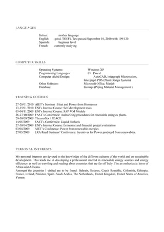 LANGUAGES

                   Italian:        mother language
                   English:     good. TOEFL Test passed September 10, 2010 with 109/120
                   Spanish:        beginner level
                   French:      currently studying




COMPUTER SKILLS

                   Operating Systems:                       Windows XP
                   Programming Languages:                   C+, Pascal
                   Computer Aided Design:                        AutoCAD, Intergraph Microstation,
                                                         Intergraph PDS (Plant Design System)
                   Other Software:                       Microsoft Office, Matlab
                   Database:                             Gemapi (Piping Material Management )


TRAINING COURSES

27-28/01/2010   AIET’s Seminar : Heat and Power from Biomasses
13-15/01/2010   ENI’s Internal Course: Self-development tools
03-04/11/2009   ENI’s Internal Course: SAP MM Module
26-27/10/2009   FAST’s Conference: Authorizing procedures for renewable energies plants.
29-30/09/2009   Thermoflex / PEACE
14/05/2009      FAST’s Conference: Liquid Biofuels
27-30/04/2009   ENI’s Internal Course: Economic and financial project evalutation
03/04/2009      AIET’s Conference: Power from renewable energies
27/03/2009      LRA Reed Business’ Conference: Incentives for Power produced from renewables.




PERSONAL INTERESTS

My personal interests are devoted to the knowledge of the different cultures of the world and on sustainable
development. This leads me in developing a professional interest in renewable energy sources and energy
efficiency as well as traveling and reading about countries that are far off Italy. I’m an enthusiastic lover of
Africa and Africans.
Amongst the countries I visited are to be found: Bahrain, Belarus, Czech Republic, Colombia, Ethiopia,
France, Ireland, Pakistan, Spain, Saudi Arabia, The Netherlands, United Kingdom, United States of America,
Yemen.
 
