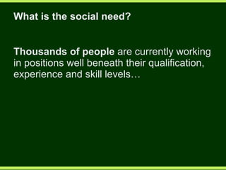 What is the social need? Thousands of people  are currently working in positions well beneath their qualification, experience and skill levels… 