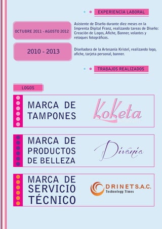 EXPERIENCIA LABORAL
TRABAJOS REALIZADOS
LOGOS
Asistente de Diseño durante diez meses en la
Imprenta Digital Franz, realizando tareas de Diseño:
Creación de Logos, Afiche, Banner, volantes y
retoques fotográficos.
OCTUBRE 2011 - AGOSTO 2012
Diseñadora de la Artesanía Kristel, realizando logo,
afiche, tarjeta personal, banner.2010 - 2013
MARCA DE
TAMPONES
MARCA DE
PRODUCTOS
DE BELLEZA
MARCA DE
SERVICIO
TÉCNICO
 
