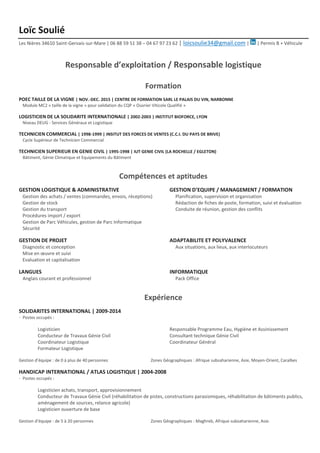 Loïc Soulié
Les Nières 34610 Saint-Gervais-sur-Mare | 06 88 59 51 38 – 04 67 97 23 62 | loicsoulie34@gmail.com | | Permis B + Véhicule
Responsable d’exploitation / Responsable logistique
Formation
POEC TAILLE DE LA VIGNE | NOV.-DEC. 2015 | CENTRE DE FORMATION SARL LE PALAIS DU VIN, NARBONNE
Module MC2 « taille de la vigne » pour validation du CQP « Ouvrier Viticole Qualifié »
LOGISTICIEN DE LA SOLIDARITE INTERNATIONALE | 2002-2003 | INSTITUT BIOFORCE, LYON
Niveau DEUG - Services Généraux et Logistique
TECHNICIEN COMMERCIAL | 1998-1999 | INSITUT DES FORCES DE VENTES (C.C.I. DU PAYS DE BRIVE)
Cycle Supérieur de Technicien Commercial
TECHNICIEN SUPERIEUR EN GENIE CIVIL | 1995-1998 | IUT GENIE CIVIL (LA ROCHELLE / EGLETON)
Bâtiment, Génie Climatique et Equipements du Bâtiment
Compétences et aptitudes
GESTION LOGISTIQUE & ADMINISTRATIVE GESTION D’EQUIPE / MANAGEMENT / FORMATION
Gestion des achats / ventes (commandes, envois, réceptions) Planification, supervision et organisation
Gestion de stock Rédaction de fiches de poste, formation, suivi et évaluation
Gestion du transport Conduite de réunion, gestion des conflits
Procédures import / export
Gestion de Parc Véhicules, gestion de Parc Informatique
Sécurité
GESTION DE PROJET ADAPTABILITE ET POLYVALENCE
Diagnostic et conception Aux situations, aux lieux, aux interlocuteurs
Mise en œuvre et suivi
Evaluation et capitalisation
LANGUES INFORMATIQUE
Anglais courant et professionnel Pack Office
Expérience
SOLIDARITES INTERNATIONAL | 2009-2014
· Postes occupés :
Logisticien Responsable Programme Eau, Hygiène et Assinissement
Conducteur de Travaux Génie Civil Consultant technique Génie Civil
Coordinateur Logistique Coordinateur Général
Formateur Logistique
Gestion d’équipe : de 0 à plus de 40 personnes Zones Géographiques : Afrique subsaharienne, Asie, Moyen-Orient, Caraïbes
HANDICAP INTERNATIONAL / ATLAS LOGISTIQUE | 2004-2008
· Postes occupés :
Logisticien achats, transport, approvisionnement
Conducteur de Travaux Génie Civil (réhabilitation de pistes, constructions parasismiques, réhabilitation de bâtiments publics,
aménagement de sources, relance agricole)
Logisticien ouverture de base
Gestion d’équipe : de 5 à 20 personnes Zones Géographiques : Maghreb, Afrique subsaharienne, Asie.
 
