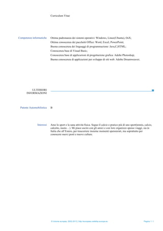 Curriculum Vitae
© Unione europea, 2002-2013 | http://europass.cedefop.europa.eu Pagina 3 / 3
ULTERIORI
INFORMAZIONI
Competenze informatiche Ottima padronanza dei sistemi operativi: Windows, Linux(Ubuntu), OsX;
Ottima conoscenza dei pacchetti Office: Word, Excel, PowerPoint;
Buona conoscenza dei linguaggi di programmazione: Java,C,HTML;
Conoscenza base di Visual Basic;
Conoscenza base di applicazioni di progettazione grafica: Adobe Photoshop;
Buona conoscenza di applicazioni per sviluppo di siti web: Adobe Dreamweaver;
Patente Automobilistica B
Interessi Amo lo sport e la sana attività fisica. Seguo il calcio e pratico più di uno sport(tennis, calcio,
calcetto, nuoto…). Mi piace uscire con gli amici e con loro organizzo spesso viaggi, sia in
Italia che all’Estero, per trascorrere insieme momenti spensierati, ma soprattutto per
conoscere nuovi posti e nuove culture.
 