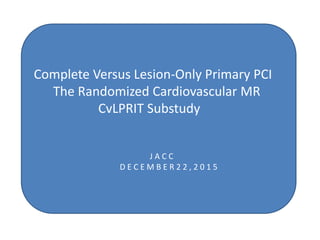 Complete Versus Lesion-Only Primary PCI
The Randomized Cardiovascular MR
CvLPRIT Substudy
J A C C
D E C E M B E R 2 2 , 2 0 1 5
 
