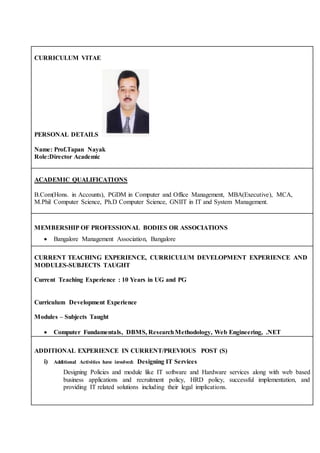 CURRICULUM VITAE
PERSONAL DETAILS
Name: Prof.Tapan Nayak
Role:Director Academic
ACADEMIC QUALIFICATIONS
B.Com(Hons. in Accounts), PGDM in Computer and Office Management, MBA(Executive), MCA,
M.Phil Computer Science, Ph.D Computer Science, GNIIT in IT and System Management.
MEMBERSHIP OF PROFESSIONAL BODIES OR ASSOCIATIONS
 Bangalore Management Association, Bangalore
CURRENT TEACHING EXPERIENCE, CURRICULUM DEVELOPMENT EXPERIENCE AND
MODULES-SUBJECTS TAUGHT
Current Teaching Experience : 10 Years in UG and PG
Curriculum Development Experience
Modules – Subjects Taught
 Computer Fundamentals, DBMS, ResearchMethodology, Web Engineering, .NET
ADDITIONAL EXPERIENCE IN CURRENT/PREVIOUS POST (S)
i) Additional Activities have involved: Designing IT Services
Designing Policies and module like IT software and Hardware services along with web based
business applications and recruitment policy, HRD policy, successful implementation, and
providing IT related solutions including their legal implications.
 