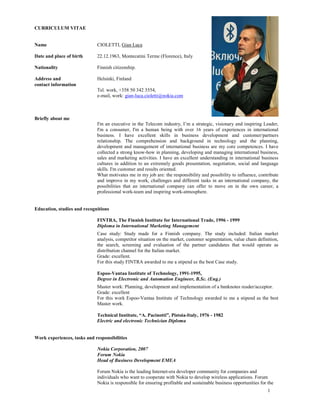 CURRICULUM VITAE


Name                         CIOLETTI, Gian Luca

Date and place of birth      22.12.1963, Montecatini Terme (Florence), Italy

Nationality                  Finnish citizenship.

Address and                  Helsinki, Finland
contact information
                             Tel. work, +358 50 342 3554,
                             e-mail, work: gian-luca.cioletti@nokia.com



Briefly about me
                             I'm an executive in the Telecom industry, I’m a strategic, visionary and inspiring Leader,
                             I'm a consumer, I'm a human being with over 16 years of experiences in international
                             business. I have excellent skills in business development and customer/partners
                             relationship. The comprehension and background in technology and the planning,
                             development and management of international business are my core competences. I have
                             collected a strong know-how in planning, developing and managing international business,
                             sales and marketing activities. I have an excellent understanding in international business
                             cultures in addition to an extremely goods presentation, negotiation, social and language
                             skills. I'm customer and results oriented.
                             What motivates me in my job are: the responsibility and possibility to influence, contribute
                             and improve in my work, challenges and different tasks in an international company, the
                             possibilities that an international company can offer to move on in the own career, a
                             professional work-team and inspiring work-atmosphere.


Education, studies and recognitions

                             FINTRA, The Finnish Institute for International Trade, 1996 - 1999
                             Diploma in International Marketing Management
                             Case study: Study made for a Finnish company. The study included: Italian market
                             analysis, competitor situation on the market, customer segmentation, value chain definition,
                             the search, screening and evaluation of the partner candidates that would operate as
                             distribution channel for the Italian market.
                             Grade: excellent.
                             For this study FINTRA awarded to me a stipend as the best Case study.

                             Espoo-Vantaa Institute of Technology, 1991-1995,
                             Degree in Electronic and Automation Engineer, B.Sc. (Eng.)
                             Master work: Planning, development and implementation of a banknotes reader/acceptor.
                             Grade: excellent
                             For this work Espoo-Vantaa Institute of Technology awarded to me a stipend as the best
                             Master work.

                             Technical Institute, “A. Pacinotti”, Pistoia-Italy, 1976 - 1982
                             Electric and electronic Technician Diploma


Work experiences, tasks and responsibilities

                             Nokia Corporation, 2007
                             Forum Nokia
                             Head of Business Development EMEA

                             Forum Nokia is the leading Internet-era developer community for companies and
                             individuals who want to cooperate with Nokia to develop wireless applications. Forum
                             Nokia is responsible for ensuring profitable and sustainable business opportunities for the
                                                                                                                     1
 