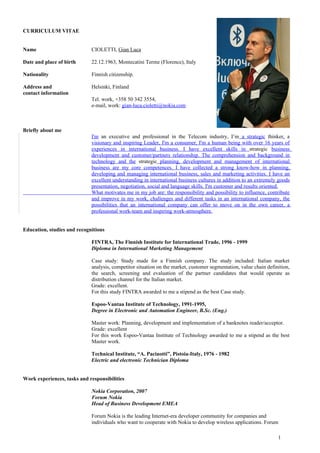 CURRICULUM VITAE


Name                         CIOLETTI, Gian Luca

Date and place of birth      22.12.1963, Montecatini Terme (Florence), Italy

Nationality                  Finnish citizenship.

Address and                  Helsinki, Finland
contact information
                             Tel. work, +358 50 342 3554,
                             e-mail, work: gian-luca.cioletti@nokia.com



Briefly about me
                             I'm an executive and professional in the Telecom industry, I’m a strategic thinker, a
                             visionary and inspiring Leader, I'm a consumer, I'm a human being with over 16 years of
                             experiences in international business. I have excellent skills in strategic business
                             development and customer/partners relationship. The comprehension and background in
                             technology and the strategic planning, development and management of international
                             business are my core competences. I have collected a strong know-how in planning,
                             developing and managing international business, sales and marketing activities. I have an
                             excellent understanding in international business cultures in addition to an extremely goods
                             presentation, negotiation, social and language skills. I'm customer and results oriented.
                             What motivates me in my job are: the responsibility and possibility to influence, contribute
                             and improve in my work, challenges and different tasks in an international company, the
                             possibilities that an international company can offer to move on in the own career, a
                             professional work-team and inspiring work-atmosphere.


Education, studies and recognitions

                             FINTRA, The Finnish Institute for International Trade, 1996 - 1999
                             Diploma in International Marketing Management

                             Case study: Study made for a Finnish company. The study included: Italian market
                             analysis, competitor situation on the market, customer segmentation, value chain definition,
                             the search, screening and evaluation of the partner candidates that would operate as
                             distribution channel for the Italian market.
                             Grade: excellent.
                             For this study FINTRA awarded to me a stipend as the best Case study.

                             Espoo-Vantaa Institute of Technology, 1991-1995,
                             Degree in Electronic and Automation Engineer, B.Sc. (Eng.)

                             Master work: Planning, development and implementation of a banknotes reader/acceptor.
                             Grade: excellent
                             For this work Espoo-Vantaa Institute of Technology awarded to me a stipend as the best
                             Master work.

                             Technical Institute, “A. Pacinotti”, Pistoia-Italy, 1976 - 1982
                             Electric and electronic Technician Diploma


Work experiences, tasks and responsibilities

                             Nokia Corporation, 2007
                             Forum Nokia
                             Head of Business Development EMEA

                             Forum Nokia is the leading Internet-era developer community for companies and
                             individuals who want to cooperate with Nokia to develop wireless applications. Forum

                                                                                                                   1
 