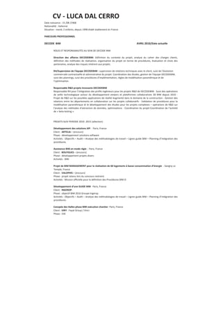 CV - LUCA DAL CERRO
Date naissance : 15 /08 /1968
Nationalité : Italienne
Situation : marié, 2 enfants, depuis 1998 établi stablement en France
PARCOURS PROFESSIONNEL
DECODE BIM AVRIL 2010/Date actuelle
ROLES ET RESPONSABILITÉS AU SEIN DE DECODE BIM
Direction des affaires DECODEBIM: Définition du contexte du projet, analyse du cahier des charges clients,
définition des méthodes de réalisation, organisation du projet en terme de procédures, évaluation et choix des
partenaires, analyse des risques inhérent aux projets.
RH/Supervision de l'équipe DECODEBIM : supervision de relations techniques avec le client, suivi de l’évolution
commerciale contractuelle et administrative du projet. Coordination des études, gestion de l’équipe DECODEBIM,
suivi des plannings, suivi des procédures d’implémentation, règles de modélisation paramétrique et de
l’optimisation.
Responsable R&D projets Innovants DECODEBIM
Responsable RH pour l’intégration des profils Ingénieurs pour les projets R&D de DECODEBIM - Suivi des opérations
de veille technologique autour du développement viewers et plateformes collaboratives 3D BIM depuis 2010 -
Projet de R&D sur les possibles applications de réalité Augmenté dans le domaine de la construction - Gestion des
relations entre les départements en collaboration sur les projets collaboratifs - Validation de procédures pour la
modélisation paramétrique et le développement des études pour les projets complexes – opérations de R&D sur
l’analyse des méthodes d’extraction de données, optimisations - Coordination du projet-Coordination de l’activité
de « beta-testing ».
PROJETS SUIV PERIODE 2010- 2015 (sélection)
Développement des solutions API - Paris, France
Client : ARTELIA – (encours)
Phase : développement solutions software
Activités : Objectifs – Audit – Analyse des méthodologies de travail – Lignes guide BIM – Planning d’intégration des
procédures.
Assistance BIM en mode régie - Paris, France
Client : BOUYGUES – (encours)
Phase : développement projets divers
Activités : BIM
Projet de BIM MANAGEMENT pour la réalisation de 60 logements à basse consommation d’énergie - Savigny Le
Temple, France
Client : VALOPHIS – (encours)
Phase : projet retenu lors du concours restreint
Activités : Mission officielle pour la définition des Procédures BIM O
Développement d’une GUIDE BIM - Paris, France
Client : INGEROP-
Phase : objectif BIM 2016 Groupe Ingerop
Activités : Objectifs – Audit – Analyse des méthodologies de travail – Lignes guide BIM – Planning d’intégration des
procédures.
Canopée des Halles phase BIM exécution chantier- Paris, France
Client : VIRY - Fayat Group / Vinci
Phase : EXE
 