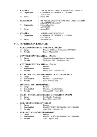 o   CHARLA              : “TÉCNICAS DE VENTAS Y ATENCIÓN AL CLIENTE”
         Organizado      :       CENTRO DE INFORMÁTICA - UNMSM
                                  ASISTENTE
         Fecha           :       Marzo 2005

  o   SEMINARIO           : “MI PRIMER CURSO VIRTUAL BAJO LAPLATAFORMA
                                  E-LEARNING CHAMILO”
         Organizado      :       Empresa BeezNest
                                  ASISTENTE
         Fecha           :       Agosto 2011

  o   CHARLA              : “CHARLAS INFORMÁTICAS”
         Organizado      :       CENTRO DE INFORMÁTICA - UNMSM
                                  EXPOSITOR
         Fecha           :       Noviembre 2011

VIII. EXPERIENCIA LABORAL:
  o   COLEGIO CONSORCIO “FERMIN TANGÜIS”
         Cargo               :     Docente del Elenco Artístico (CAPORALES)
         Período             :     Enero – Marzo 2001

  o   CENTRO DE INFORMÁTICA – UNMSM
         Cargo               :     Técnico en el Área de Soporte Tecnológico
         Período             :     Noviembre 2002 – Noviembre 2004

  o   CENTRO DE INFORMÁTICA – UNMSM
         Cargo               :     Docente
         Especialidad        :     Ofimática
         Período             :     Marzo 2003 – Diciembre 2011

  o   CEUPS – FACULTAD DE INGENIERÍA DE SISTEMAS UNMSM
       Cargo          :    Docente
       Especialidad   :    Ofimática / Diseño Gráfico
       Período        :    Julio - Octubre 2005

  o   INSTITUTO ABC – INFORMÁTICA
       Cargo           :   Docente
       Especialidad    :   Ofimática / Diseño Gráfico
       Período         :   Octubre 2005 – Marzo 2006

  o   CEUPS – FACULTAD DE CIENCIAS MATEMÁTICAS UNMSM
       Cargo          :    Coordinador Académico
       Período        :    Enero 2006 – Abril 2007

  o   I.E.P. “EDMUND HALLEY” UGEL 02
       Cargo           :    Docente
       Especialidad    :    COMPUTACIÓN: PRIMARIA / SECUNDARIA
       Período         :    Abril 2006 – Diciembre 2011
  o   I.E.P. “SANTA MARÍA DE MIRAFLORES”
       Cargo            :    Docente
       Especialidad     :    COMPUTACIÓN: PRIMARIA / SECUNDARIA
       Período          :    Abril – Agosto 2006
 