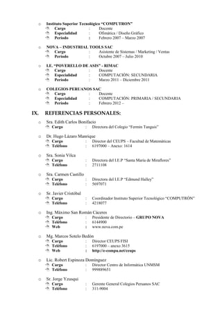o   Instituto Superior Tecnológico “COMPUTRON”
       Cargo                 :    Docente
       Especialidad          :    Ofimática / Diseño Gráfico
       Período               :    Febrero 2007 – Marzo 2007

  o   NOVA – INDUSTRIAL TOOLS SAC
       Cargo          :   Asistente de Sistemas / Marketing / Ventas
       Período        :   Octubre 2007 – Julio 2010

  o   I.E. “POVERELLO DE ASIS” - RIMAC
       Cargo           :    Docente
       Especialidad    :    COMPUTACIÓN: SECUNDARIA
       Período         :    Marzo 2011 – Diciembre 2011

  o   COLEGIOS PERUANOS SAC
       Cargo         :   Docente
       Especialidad  :   COMPUTACIÓN: PRIMARIA / SECUNDARIA
       Período       :   Febrero 2012 –

IX.   REFERENCIAS PERSONALES:
  o   Sra. Edith Carlos Bonifacio
       Cargo                :   Directora del Colegio “Fermín Tanguis”

  o   Dr. Hugo Lázaro Manrique
       Cargo                :   Director del CEUPS – Facultad de Matemáticas
       Teléfono             :   6197000 – Anexo: 1614

  o   Sra. Sonia Vilca
       Cargo                :   Directora del I.E.P “Santa María de Miraflores”
       Teléfono             :   2711108

  o   Sra. Carmen Castillo
       Cargo                :   Directora del I.E.P “Edmund Halley”
       Teléfono             :   5697071

  o   Sr. Javier Cristóbal
       Cargo                :   Coordinador Instituto Superior Tecnológico “COMPUTRÓN”
       Teléfono             :   4218077

  o   Ing. Máximo San Román Cáceres
       Cargo                :   Presidente de Directorio – GRUPO NOVA
       Teléfono             :   6144900
       Web                  :   www.nova.com.pe

  o   Mg. Marcos Sotelo Bedón
       Cargo                :   Director CEUPS FISI
       Teléfono             :   6197000 – anexo 3615
       Web                  :   http://e-compu.net/ceups

  o   Lic. Robert Espinoza Domínguez
       Cargo                :   Director Centro de Informática UNMSM
       Teléfono             :   999889651

  o   Sr. Jorge Yzusqui
       Cargo                :   Gerente General Colegios Peruanos SAC
       Teléfono             :   311-9004
 