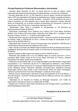 Principal Experiência Profissional (Remuneradas e Voluntariados)
- Consultor desde Dezembro de 2011 na startup Bus1.me na área de negócio, sendo
responsável pelo desenvolvimento do plano de negócios/briefing, e na busca de investimento;
- Consultor desde Maio de 2011 na VSV Sistemas na área de negócio, atuando principalmente
sobre o ERP para Agronegócio VS-Engenho no aperfeiçoamento, negócio e projeção de clientes;
- Atuou contratualmente como Consultor de Março – Junho/2011 no Rio Grande do Sul junto a
Copony Consultoria, em ERP específico para a Araujo Abreu Engenharia, estando alocando
dentro da Embratel-RS, em tal projeto contribuiu principalmente em treinamento e suporte de
usuários para o RS e PR (Paraná), e fomentando melhorias ao ERP;
- Apresentação Pôster sobre a monografia da pós-graduação no VIII Seminário de
Gerenciamento de Projetos do PMI-RS;
- Organização/ Coordenação Fórum Software Livre Tchelinux 2011 Porto Alegre, Seminário
Software Livre Tchelinux 2010 Porto Alegre, DebianDay Porto Alegre 2011, e atuação no stand
do grupo Tchelinux no fisl10, 11, 12, dentre outros eventos no RS;
- Coordenação Geral conjunta na reativação do GUGP – Grupo de Usuários de Gerenciamento
de Projetos, filiado a SUCESU-RS em 2010 e membro da equipe de coordenação de 2011
(Prêmio GU de SUCESU-RS 2011);
- Responsável pela monitoria dos Termos de Compromisso entre apoiadores e PMI-RS para o
VII Seminário de Gerenciamento de Projetos em 2010 e 2011;
- Artigo “Usando os princípios dos Métodos Ágeis de desenvolvimento de Software para elevar a
qualidade do Gerenciamento de Projetos” aceito no VII Seminário de Gerenciamento de Projetos
do PMI-RS;
- Membro-fundador do IIBA Chapter Porto Alegre em 2010 e PMI-RS em 2011;
- Palestrante sobre BrOffice e/ou Linux e/ou Métodos Ágeis em eventos como fisl11 e fisl12,
Latinoware 2009, FLISOL Caxias do Sul e Porto Alegre, Seminários da Tchelinux, Software
FreedonDay Porto Alegre, dentre outros acadêmicos;
- Na Mercovel Veículos desde 2002, com a criação identidade visual; Manutenção/ reorganização
computadores e Lan; Treinamento de RH em TI; Implantação de Softwares e suíte BrOffice;
Criação website e demais recursos de TI na empresa; Representação em eventos/ treinamentos/
cursos; Marketing vendas/ institucional; Obtenção informações para vendedores/ empresa;
Organização/ Gerência setor vendas e setor financiamentos (CDC) com Banco Volkswagem;
Vendas de automóveis Zero Km da linha Volkswagen e usados de várias marcas;
- Membro conjunto representando a Mercovel no Grupo de Empresários da Rua Tito Beccon, a
“Rua das Compras”, movimento iniciado pelo Sebrae-RS em 2008 que culminou com a abertura
do atual +Varejo;
- Implantação de um Escritório de Projetos na Metalúrgia Campanher, com modelo de
organização/ nomenclauras arquivos, e modelos CAD em 2006;
- Atuação junto a família em várias ações voluntárias do Lions Santiago Centro e Loja Maçonica
Estrela Santiaguense desde 2004;


                                                          Atualização em 28 de Janeiro 2011

                      __________________________________
                          Luiz Henrique Rauber Rodrigues
      Impressão sugestionada em frente e verso – Economizar papel, é Sustentabilidade
 