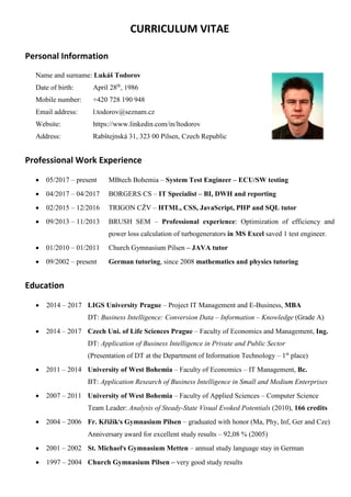 CURRICULUM VITAE
Personal Information
Name and surname: Lukáš Todorov
Date of birth: April 28th
, 1986
Mobile number: +420 728 190 948
Email address: l.todorov@seznam.cz
Website: https://www.linkedin.com/in/ltodorov
Address: Rabštejnská 31, 323 00 Pilsen, Czech Republic
Professional Work Experience
• 05/2017 – present MBtech Bohemia – System Test Engineer – ECU/SW testing
• 04/2017 – 04/2017 BORGERS CS – IT Specialist – BI, DWH and reporting
• 02/2015 – 12/2016 TRIGON CŽV – HTML, CSS, JavaScript, PHP and SQL tutor
• 09/2013 – 11/2013 BRUSH SEM – Professional experience: Optimization of efficiency and
power loss calculation of turbogenerators in MS Excel saved 1 test engineer.
• 01/2010 – 01/2011 Church Gymnasium Pilsen – JAVA tutor
• 09/2002 – present German tutoring, since 2008 mathematics and physics tutoring
Education
• 2014 – 2017 LIGS University Prague – Project IT Management and E-Business, MBA
DT: Business Intelligence: Conversion Data – Information – Knowledge (Grade A)
• 2014 – 2017 Czech Uni. of Life Sciences Prague – Faculty of Economics and Management, Ing.
DT: Application of Business Intelligence in Private and Public Sector
(Presentation of DT at the Department of Information Technology – 1st
place)
• 2011 – 2014 University of West Bohemia – Faculty of Economics – IT Management, Bc.
BT: Application Research of Business Intelligence in Small and Medium Enterprises
• 2007 – 2011 University of West Bohemia – Faculty of Applied Sciences – Computer Science
Team Leader: Analysis of Steady-State Visual Evoked Potentials (2010), 166 credits
• 2004 – 2006 Fr. Křižík's Gymnasium Pilsen – graduated with honor (Ma, Phy, Inf, Ger and Cze)
Anniversary award for excellent study results – 92,08 % (2005)
• 2001 – 2002 St. Michael's Gymnasium Metten – annual study language stay in German
• 1997 – 2004 Church Gymnasium Pilsen – very good study results
 