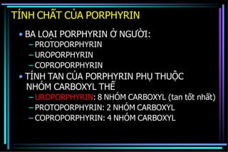 TÍNH CHẤT CỦA PORPHYRIN
• BA LOẠI PORPHYRIN Ở NGƯỜI:
– PROTOPORPHYRIN
– UROPORPHYRIN
– COPROPORPHYRIN
• TÍNH TAN CỦA PORPHYRIN PHỤ THUỘC
NHÓM CARBOXYL THẾ
– UROPORPHYRIN: 8 NHÓM CARBOXYL (tan tốt nhất)
– PROTOPORPHYRIN: 2 NHÓM CARBOXYL
– COPROPORPHYRIN: 4 NHÓM CARBOXYL
 