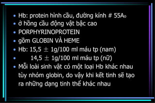 •
•
•
•
•
•
•
Hb: protein hình cầu, đường kính # 55Ao
ở hồng cầu động vật bậc cao
PORPHYRINOPROTEIN
gồm GLOBIN VÀ HEME
Hb: 15,5 ± 1g/100 ml máu tp (nam)
14,5 ± 1g/100 ml máu tp (nữ)
Mỗi loài sinh vật có một loại Hb khác nhau
tùy nhóm globin, do vậy khi kết tinh sẽ tạo
ra những dạng tinh thể khác nhau
 