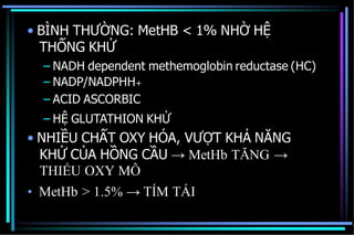• BÌNH THƯỜNG: MetHB < 1% NHỜ HỆ
THỐNG KHỬ
– NADH dependent methemoglobin reductase (HC)
– NADP/NADPHH+
– ACID ASCORBIC
– HỆ GLUTATHION KHỬ
• NHIỀU CHẤT OXY HÓA, VƯỢT KHẢ NĂNG
KHỬ CỦA HỒNG CẦU → MetHb TĂNG →
THIẾU OXY MÔ
• MetHb > 1.5% → TÍM TÁI
 