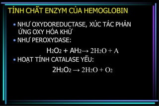 TÍNH CHẤT ENZYM CỦA HEMOGLOBIN
• NHƯ OXYDOREDUCTASE, XÚC TÁC PHẢN
ỨNG OXY HÓA KHỬ
• NHƯ PEROXYDASE:
H2O2 + AH2→ 2H2O + A
• HOẠT TÍNH CATALASE YẾU:
2H2O2 → 2H2O + O2
 