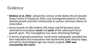 Evidence
• Mellion et al, 2013: utilized the archive at the Bolton-Brush Growth
Study Centre in Cleveland, Ohio, and investigated patterns of facial
skeletal growth and their relationship to various common indices of
maturation.
• Serial records of 100 children (50 males and 50 females) were
selected to encompass onset and peak of the adolescent facial
growth spurt. This investigation has some interesting findings:
• In terms of growth prediction, hand–wrist radiographs provided the
best indication that maturation had reached the peak velocity stage,
and whilst chronological age was nearly as good, CMV was
consistently the worst.
 