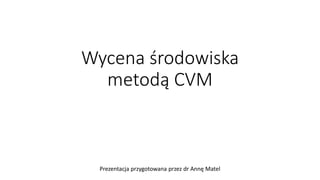 Wycena środowiska
metodą CVM
Prezentacja przygotowana przez dr Annę Matel
 