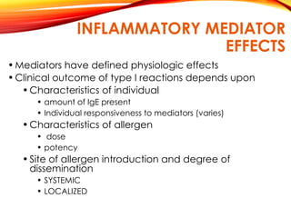 INFLAMMATORY MEDIATOR
EFFECTS
•Mediators have defined physiologic effects
•Clinical outcome of type I reactions depends upon
•Characteristics of individual
• amount of IgE present
• Individual responsiveness to mediators (varies)
•Characteristics of allergen
• dose
• potency
•Site of allergen introduction and degree of
dissemination
• SYSTEMIC
• LOCALIZED
 