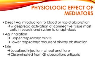 PHYSIOLOGIC EFFECT OF
MEDIATORS
•Direct Ag introduction to blood or rapid absorption
widespread activation of connective tissue mast
cells in vessels and systemic anaphylaxis
•Ag inhalation
 upper respiratory: rhinitis
 lower respiratory: recurrent airway obstruction
•Skin
Localized injection- wheal and flare
Disseminated from GI absorption: urticaria
 