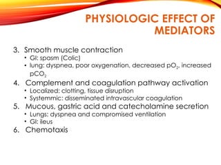 PHYSIOLOGIC EFFECT OF
MEDIATORS
3. Smooth muscle contraction
• GI: spasm (Colic)
• lung: dyspnea, poor oxygenation, decreased pO2, increased
pCO2
4. Complement and coagulation pathway activation
• Localized: clotting, tissue disruption
• Systemmic: disseminated intravascular coagulation
5. Mucous, gastric acid and catecholamine secretion
• Lungs: dyspnea and compromised ventilation
• GI: ileus
6. Chemotaxis
 