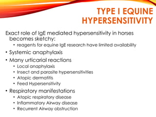 TYPE I EQUINE
HYPERSENSITIVITY
Exact role of IgE mediated hypersensitivity in horses
becomes sketchy:
• reagents for equine IgE research have limited availability
• Systemic anaphylaxis
• Many urticarial reactions
• Local anaphylaxis
• Insect and parasite hypersensitivities
• Atopic dermatitis
• Feed Hypersensitivity
• Respiratory manifestations
• Atopic respiratory disease
• Inflammatory Airway disease
• Recurrent Airway obstruction
 
