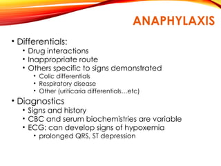 ANAPHYLAXIS
• Differentials:
• Drug interactions
• Inappropriate route
• Others specific to signs demonstrated
• Colic differentials
• Respiratory disease
• Other (uriticaria differentials…etc)
• Diagnostics
• Signs and history
• CBC and serum biochemistries are variable
• ECG: can develop signs of hypoxemia
• prolonged QRS, ST depression
 